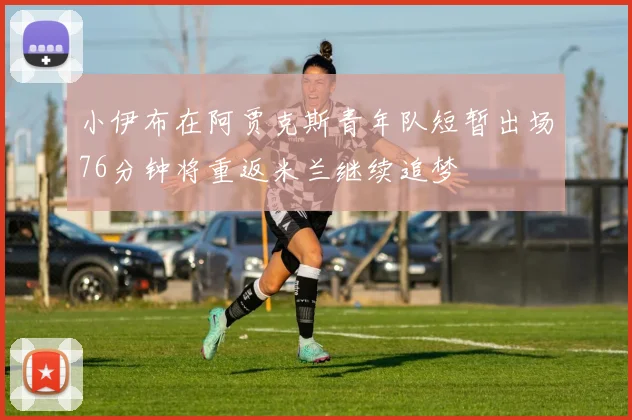 小伊布在阿贾克斯青年队短暂出场76分钟将重返米兰继续追梦