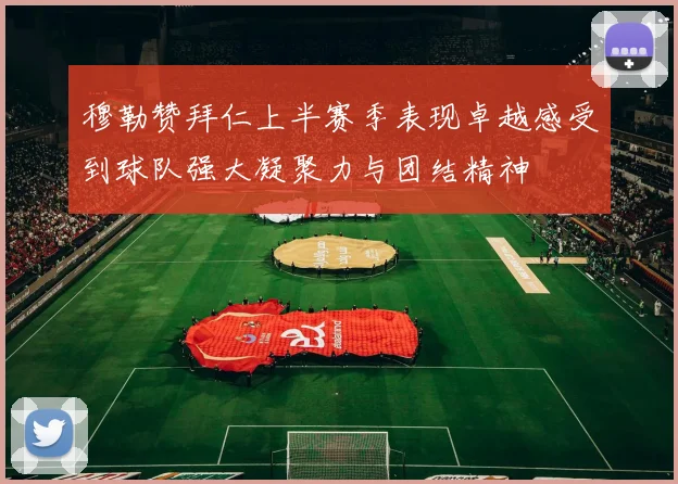 穆勒赞拜仁上半赛季表现卓越感受到球队强大凝聚力与团结精神