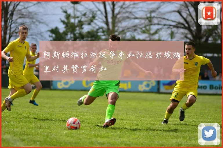阿斯顿维拉积极争夺加拉格尔埃梅里对其赞赏有加